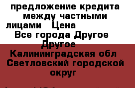 предложение кредита между частными лицами › Цена ­ 5 000 000 - Все города Другое » Другое   . Калининградская обл.,Светловский городской округ 